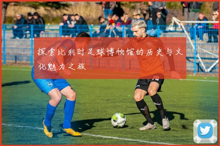 探索比利时足球博物馆的历史与文化魅力之旅
