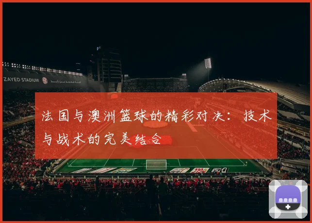 法国与澳洲篮球的精彩对决：技术与战术的完美结合