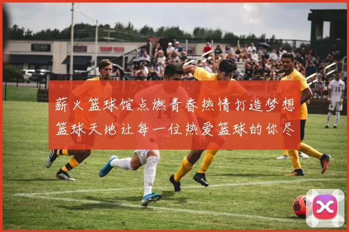 薪火篮球馆点燃青春热情打造梦想篮球天地让每一位热爱篮球的你尽情挥洒汗水