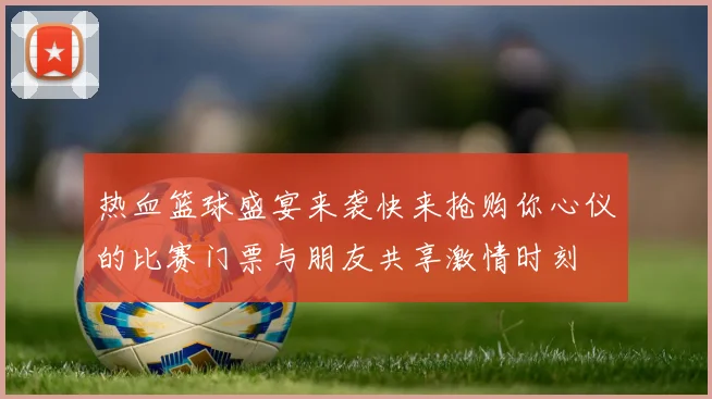 热血篮球盛宴来袭快来抢购你心仪的比赛门票与朋友共享激情时刻