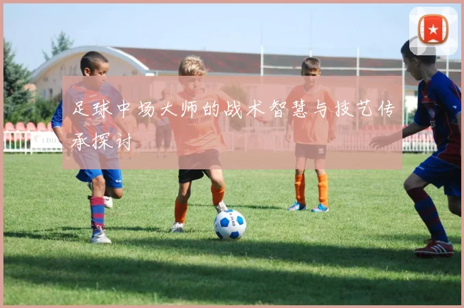 足球中场大师的战术智慧与技艺传承探讨