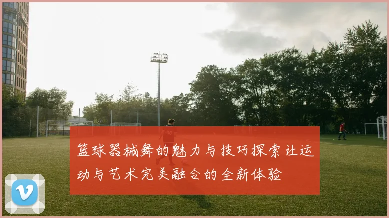 篮球器械舞的魅力与技巧探索让运动与艺术完美融合的全新体验