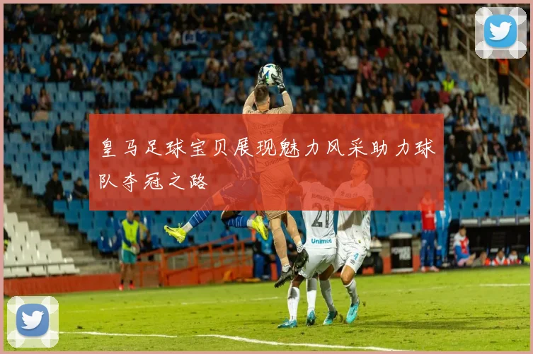 皇马足球宝贝展现魅力风采助力球队夺冠之路